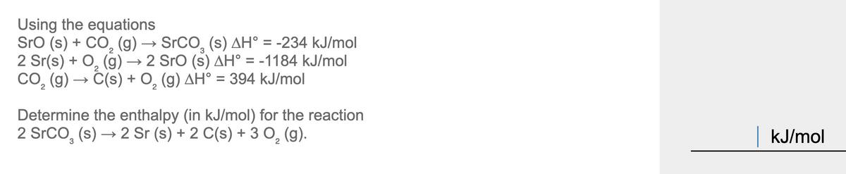 ### Determining Reaction Enthalpy

Using the given equations:

1. \( \text{SrO (s) + CO}_2 \text{(g) → SrCO}_3 \text{(s)} \quad \Delta H^\circ = -234 \,\text{kJ/mol} \)

2. \( 2\, \text{Sr (s) + O}_2 \text{(g) → 2 SrO (s)} \quad \Delta H^\circ = -1184 \,\text{kJ/mol} \)

3. \( \text{CO}_2 \text{(g) → C (s) + O}_2 \text{(g)} \quad \Delta H^\circ = 394\, \text{kJ/mol} \)

The task is to determine the enthalpy (in kJ/mol) for the reaction:

\[ \text{2 SrCO}_3 \text{(s) → 2 Sr (s) + 2 C (s) + 3 O}_2 \text{(g)} \]

If you follow through the enthalpy calculations and manipulations using Hess’s law and the given equations, the detailed explanation would include reversing some reactions and properly scaling them to match the coefficients needed for the target equation, and finally summing their enthalpy changes to find the reaction enthalpy. 

For educational purposes, it is crucial to show all the steps and manipulations in detail so students can follow and understand how to apply Hess's Law in solving enthalpy problems involving multiple steps.