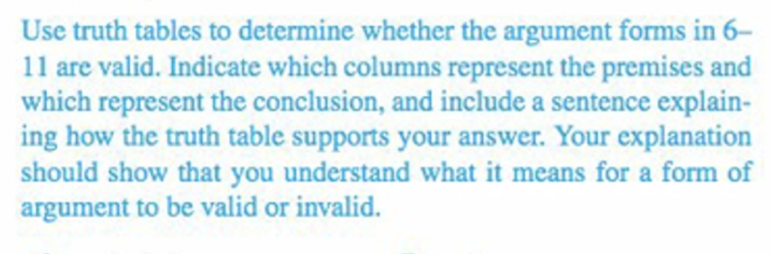 Use truth tables to determine whether the argument forms in 6-
11 are valid. Indicate which columns represent the premises and
which represent the conclusion, and include a sentence explain-
ing how the truth table supports your answer. Your explanation
should show that you understand what it means for a form of
argument to be valid or invalid.
