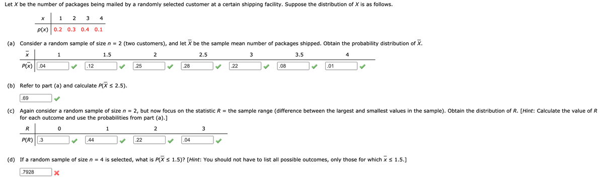 Let X be the number of packages being mailed by a randomly selected customer at a certain shipping facility. Suppose the distribution of X is as follows.
1
2
4
p(x) | 0.2
0.3 0.4
0.1
(a) Consider a random sample of size n =
2 (two customers), and let X be the sample mean number of packages shipped. Obtain the probability distribution of X.
1
1.5
2
2.5
3
3.5
4
P(x) ||.04
12
.25
.28
.22
.08
.01
(b) Refer to part (a) and calculate P(X < 2.5).
.69
(c) Again consider a random sample of size n =
for each outcome and use the probabilities from part (a).]
2, but now focus on the statistic R
the sample range (difference between the largest and smallest values in the sample). Obtain the distribution of R. [Hint: Calculate the value of R
R
1
2
P(R)
.3
.44
.22
.04
(d) If a random sample of size n = 4 is selected, what is P(X < 1.5)? [Hint: You should not have to list all possible outcomes, only those for which x < 1.5.]
.7928
