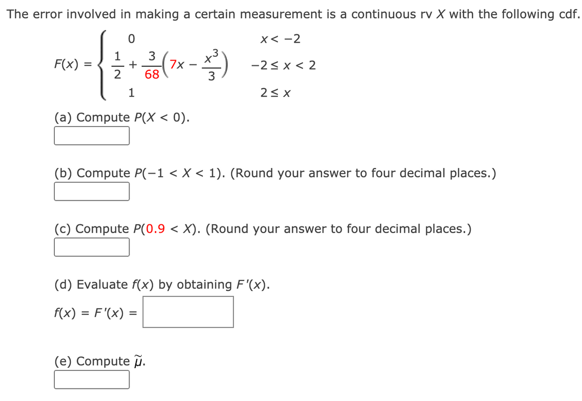 The error involved in making a certain measurement is a continuous rv X with the following cdf.
x< -2
3
+
7x
68
1
F(x)
-2< x < 2
2
1
(a) Compute P(X < 0).
(b) Compute P(-1 < X < 1). (Round your answer to four decimal places.)
(c) Compute P(0.9 < X). (Round your answer to four decimal places.)
(d) Evaluate f(x) by obtaining F'(x).
f(x) = F'(x) =
(e) Compute .
