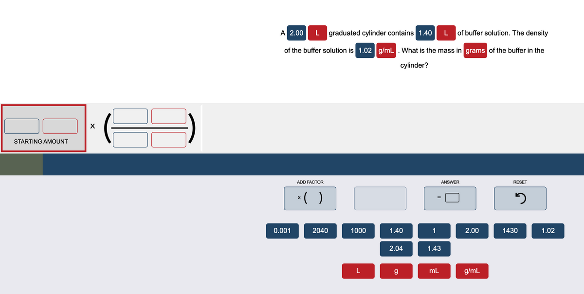 A 2.00
graduated cylinder contains 1.40
of buffer solution. The density
of the buffer solution is 1.02 g/mL. What is the mass in grams of the buffer in the
cylinder?
STARTING AMOUNT
ADD FACTOR
ANSWER
RESET
*( )
0.001
2040
1000
1.40
1
2.00
1430
1.02
2.04
1.43
mL
g/mL

