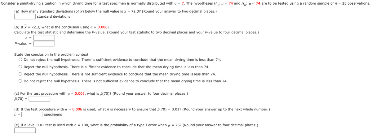 Consider a paint-drying situation in which drying time for a test specimen is normally distributed with o =
7. The hypotheses H: u = 74 and H: µ < 74 are to be tested using a random sample of n = 25 observations.
(a) How many standard deviations (of X) below the null value is x = 72.3? (Round your answer to two decimal places.)
standard deviations
(b) If x = 72.3, what is the conclusion using a =
0.006?
%3D
Calculate the test statistic and determine the P-value. (Round your test statistic to two decimal places and your P-value to four decimal places.)
Z =
P-value
%3D
State the conclusion in the problem context.
O Do not reject the null hypothesis. There is sufficient evidence to conclude that the mean drying time is less than 74.
Reject the null hypothesis. There is sufficient evidence to conclude that the mean drying time is less than 74.
Reject the null hypothesis. There is not sufficient evidence to conclude that the mean drying time is less than 74.
O Do not reject the null hypothesis. There is not sufficient evidence to conclude that the mean drying time is less than 74.
(c) For the test procedure with a = 0.006, what is B(70)? (Round your answer to four decimal places.)
B(70) =
(d) If the test procedure with a = 0.006 is used, what n is necessary to ensure that B(70) = 0.01? (Round your answer up to the next whole number.)
n =
specimens
(e) If a level 0.01 test is used withn =
100, what is the probability of a type I error when u = 76? (Round your answer to four decimal places.)
