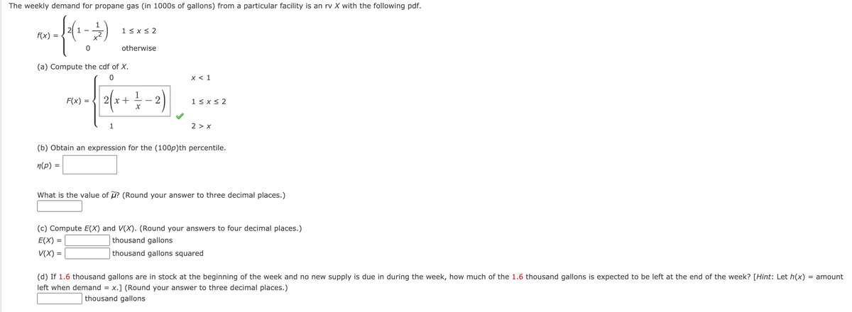 The weekly demand for propane gas (in 1000s of gallons) from a particular facility is an rv X with the following pdf.
1
1 < x < 2
f(x)
x2
otherwise
(a) Compute the cdf of X.
х< 1
1
2|x +
2)
F(x) :
1 < x < 2
2 > x
(b) Obtain an expression for the (100p)th percentile.
n(p) =
What is the value of ? (Round your answer to three decimal places.)
(c) Compute E(X) and V(X). (Round your answers to four decimal places.)
E(X) =
thousand gallons
V(X) =
thousand gallons squared
(d) If 1.6 thousand gallons are in stock at the beginning of the week and no new supply is due in during the week, how much of the 1.6 thousand gallons is expected to be left at the end of the week? [Hint: Let h(x)
= amount
left when demand = x.] (Round your answer to three decimal places.)
thousand gallons
