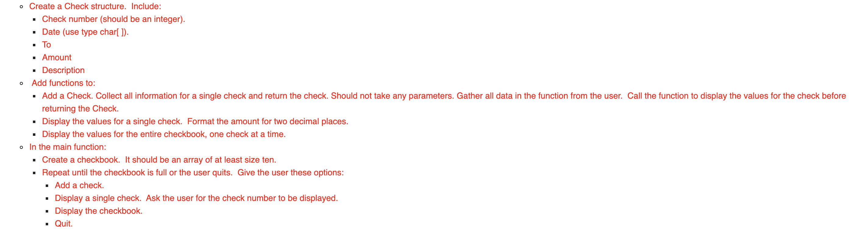 Create a Check structure. Include:
· Check number (should be an integer).
· Date (use type char[ ]).
• To
· Amount
Description
Add functions to:
· Add a Check. Collect all information for a single check and return the check. Should not take any parameters. Gather all data in the function from the user. Call the function to display the values for the check before
returning the Check.
Display the values for a single check. Format the amount for two decimal places.
Display the values for the entire checkbook, one check at a time.
In the main function:
Create a checkbook. It should be an array of at least size ten.
Repeat until the checkbook is full or the user quits. Give the user these options:
· Add a check.
Display a single check. Ask the user for the check number to be displayed.
Display the checkbook.
• Quit.
