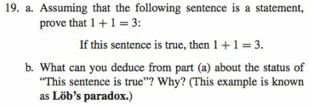 19. a. Assuming that the following sentence is a statement,
prove that 1+1 = 3:
If this sentence is true, then 1+1 = 3.
b. What can you deduce from part (a) about the status of
"This sentence is true"? Why? (This example is known
as Löb's paradox.)
