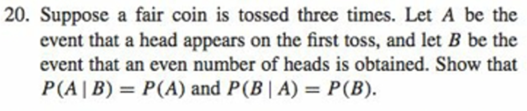 |20. Suppose a fair coin is tossed three times. Let A be the
event that a head appears on the first toss, and let B be the
event that an even number of heads is obtained. Show that
P(A|B) = P(A) and P(B| A) = P(B).
