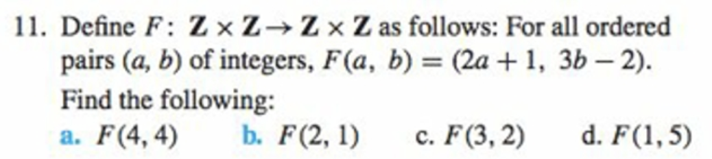 11. Define F: Z ×Z→Z×Z as follows: For all ordered
pairs (a, b) of integers, F(a, b) = (2a + 1, 3b – 2).
Find the following:
a. F(4,4)
b. F(2, 1)
c. F(3, 2)
d. F(1, 5)
