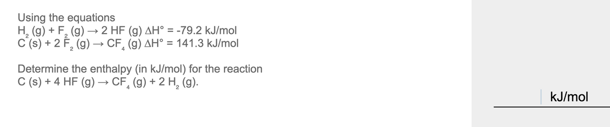 Using the equations
H, (g) + F, (g)→ 2 HF (g) AH° = -79.2 kJ/mol
C (s) + 2 F, (g) → CF, (g) AH° = 141.3 kJ/mol
%3D
4
Determine the enthalpy (in kJ/mol) for the reaction
C (s) + 4 HF (g) → CF, (g) + 2 H, (g).
kJ/mol
