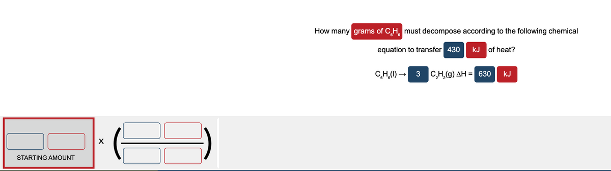 How many grams of C,H, must decompose according to the following chemical
equation to transfer 430
kJ of heat?
C,H,(1) – 3 C,H,(g) AH = 630
kJ
%D
STARTING AMOUNT
