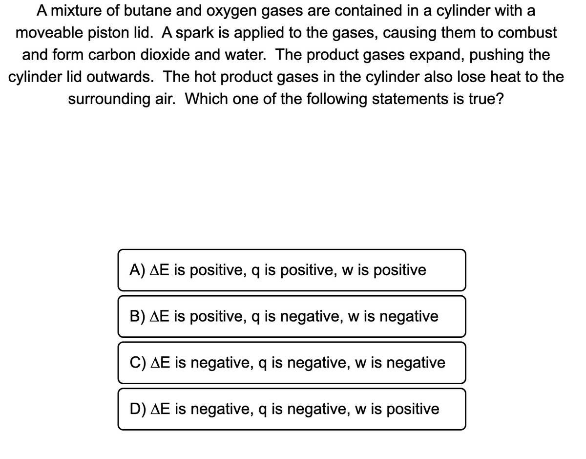 **Thermodynamics Question: Energy Transfer in a Combustion Reaction**

A mixture of butane and oxygen gases are contained in a cylinder with a moveable piston lid. A spark is applied to the gases, causing them to combust and form carbon dioxide and water. The product gases expand, pushing the cylinder lid outwards. The hot product gases in the cylinder also lose heat to the surrounding air. Which one of the following statements is true?

A) ΔE is positive, q is positive, w is positive

B) ΔE is positive, q is negative, w is negative

C) ΔE is negative, q is negative, w is negative

D) ΔE is negative, q is negative, w is positive

---

### Explanation:

This question tests your understanding of energy changes in a chemical reaction, particularly combustion, and the concepts of heat (q), work (w), and changes in internal energy (ΔE) in thermodynamics.

**ΔE** represents the change in internal energy of the system.
**q** represents the heat exchanged (absorbed or released) by the system.
**w** represents the work done by or on the system.

In this scenario:
- The combustion of butane and oxygen is an exothermic reaction (releases heat), so **q is negative**.
- The gases expand and push the piston, doing work on the surroundings, so **w is negative** (work is done by the system).

With both heat being released and work being done by the system, **ΔE** (total internal energy change) will be negative, indicating a decrease in the system’s internal energy.

Hence, the correct answer is:

C) ΔE is negative, q is negative, w is negative