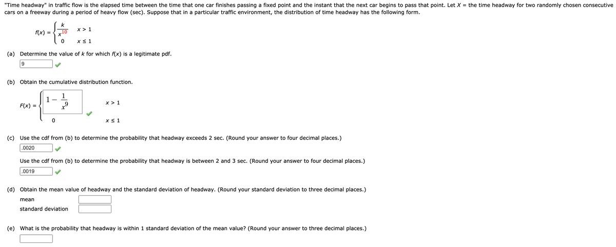 "Time headway" in traffic flow is the elapsed time between the time that one car finishes passing a fixed point and the instant that the next car begins to pass that point. Let X = the time headway for two randomly chosen consecutive
cars on a freeway during a period of heavy flow (sec). Suppose that in a particular traffic environment, the distribution of time headway has the following form.
k
x > 1
f(x)
+の
X < 1
(a) Determine the value of k for which f(x) is a legitimate pdf.
9.
(b) Obtain the cumulative distribution function.
1
1
x > 1
F(x)
X < 1
(c) Use the cdf from (b) to determine the probability that headway exceeds 2 sec. (Round your answer to four decimal places.)
.0020
Use the cdf from (b) to determine the probability that headway is between 2 and 3 sec. (Round your answer to four decimal places.)
.0019
(d) Obtain the mean value of headway and the standard deviation of headway. (Round your standard deviation to three decimal places.)
mean
standard deviation
(e) What is the probability that headway is within 1 standard deviation of the mean value? (Round your answer to three decimal places.)
