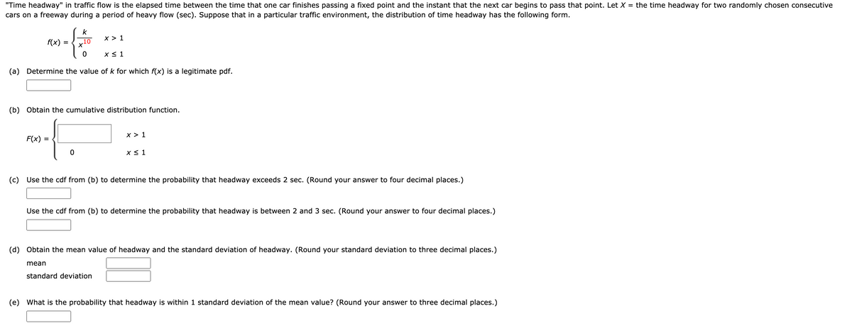 "Time headway" in traffic flow is the elapsed time between the time that one car finishes passing a fixed point and the instant that the next car begins to pass that point. Let X = the time headway for two randomly chosen consecutive
cars on a freeway during a period of heavy flow (sec). Suppose that in a particular traffic environment, the distribution of time headway has the following form.
k
x > 1
f(x):
.10
X < 1
(a) Determine the value of k for which f(x) is a legitimate pdf.
(b) Obtain the cumulative distribution function.
x > 1
F(x)
X < 1
(c) Use the cdf from (b) to determine the probability that headway exceeds 2 sec. (Round your answer to four decimal places.)
Use the cdf from (b) to determine the probability that headway is between 2 and 3 sec. (Round your answer to four decimal places.)
(d) Obtain the mean value of headway and the standard deviation of headway. (Round your standard deviation to three decimal places.)
mean
standard deviation
(e) What is the probability that headway is within 1 standard deviation of the mean value? (Round your answer to three decimal places.)
