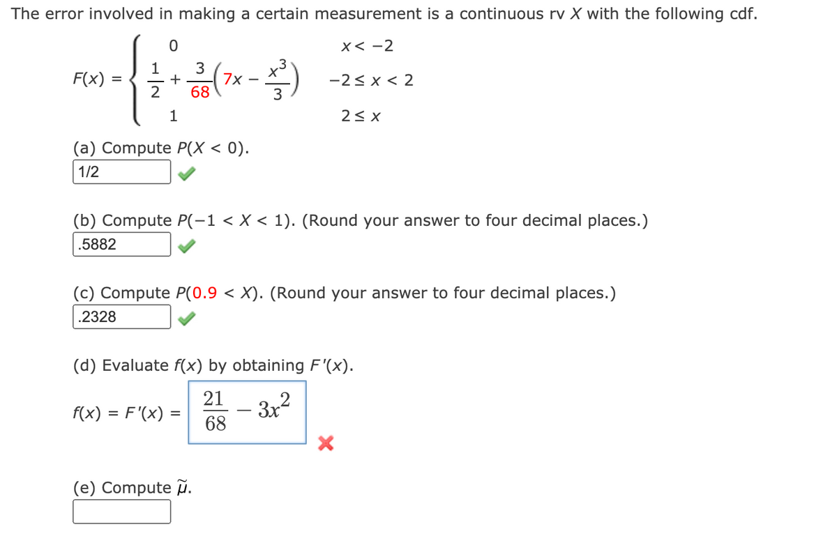 The error involved in making a certain measurement is a continuous rv X with the following cdf.
x< -2
3
+
68
1
F(x) :
7x -
3
-2< x < 2
2
1
2< X
(a) Compute P(X < 0).
1/2
(b) Compute P(-1 < X < 1). (Round your answer to four decimal places.)
.5882
(c) Compute P(0.9 < X). (Round your answer to four decimal places.)
.2328
(d) Evaluate f(x) by obtaining F'(x).
21
f(x) = F'(x) =
- 3x2
68
(e) Compute .
