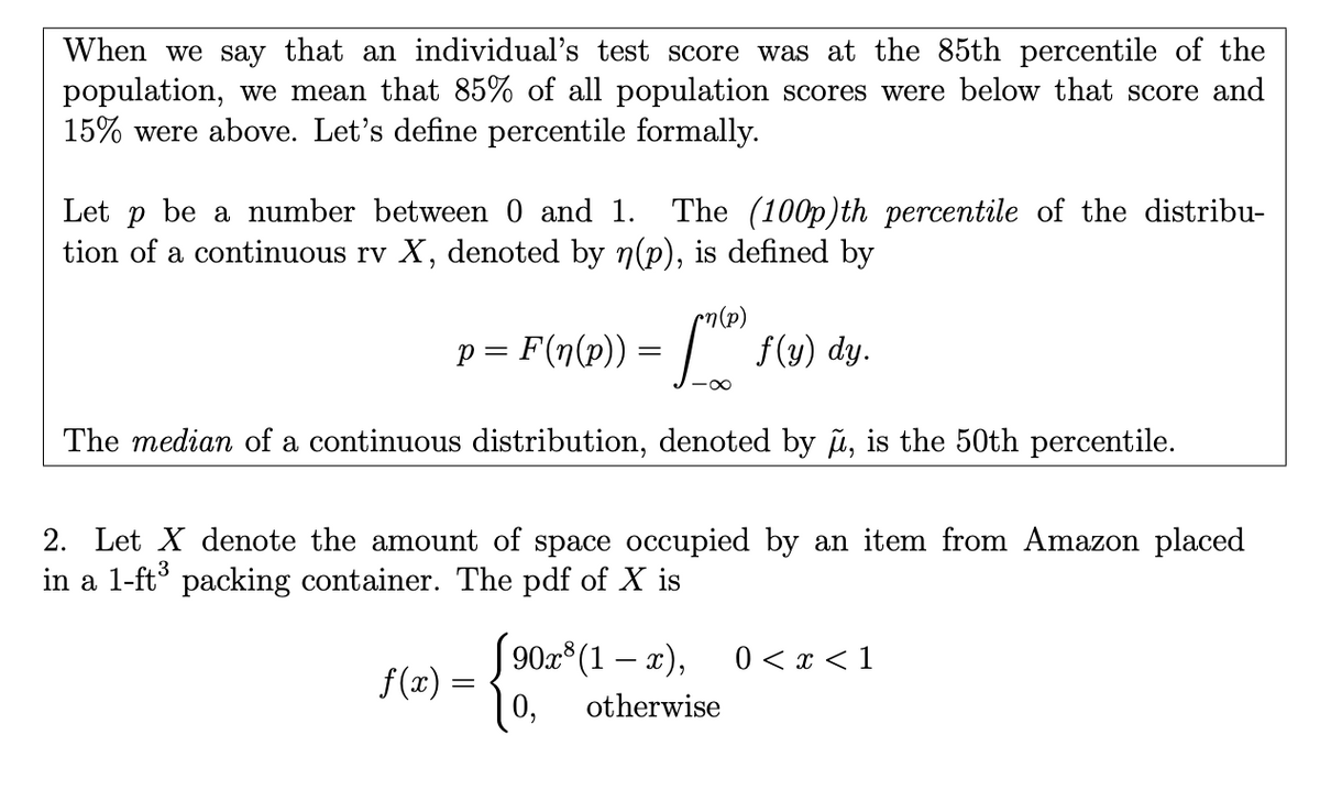 When we say that an individual's test score was at the 85th percentile of the
population, we mean that 85% of all population scores were below that score and
15% were above. Let's define percentile formally.
Let p be a number between 0 and 1. The (100p)th percentile of the distribu-
tion of a continuous rv X, denoted by n(p), is defined by
p = F(n(p)) = | f(y) dy.
The median of a continuous distribution, denoted by u, is the 50th percentile.
2. Let X denote the amount of space occupied by an item from Amazon placed
in a 1-ft packing container. The pdf of X is
[ 90x°(1 – x),
f(x) =
| 0,
0 < x < 1
otherwise
