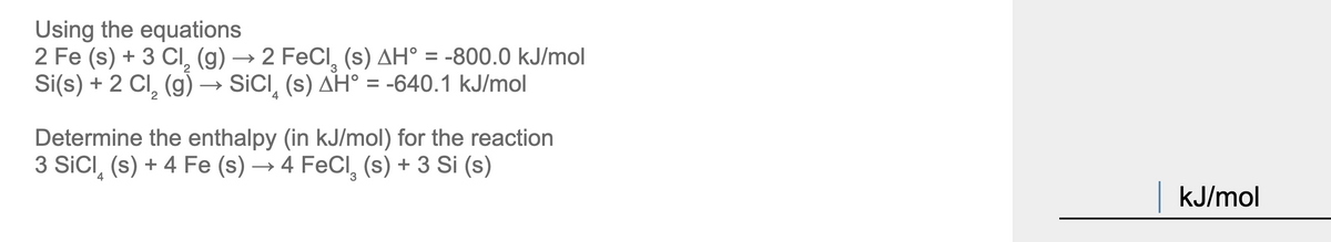Using the equations
2 Fe (s) + 3 CI, (g) → 2 FeCl, (s) AH° = -800.0 kJ/mol
Si(s) + 2 CI, (g) → SICI, (s) AH° = -640.1 kJ/mol
%3D
4
Determine the enthalpy (in kJ/mol) for the reaction
3 SICI, (s) + 4 Fe (s) → 4 FeCl, (s) + 3 Si (s)
kJ/mol
