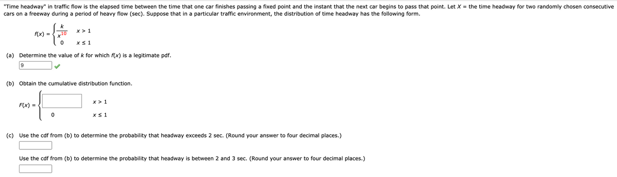 "Time headway" in traffic flow is the elapsed time between the time that one car finishes passing a fixed point and the instant that the next car begins to pass that point. Let X = the time headway for two randomly chosen consecutive
cars on a freeway during a period of heavy flow (sec). Suppose that in a particular traffic environment, the distribution of time headway has the following form.
k
x > 1
f(x)
10
X < 1
(a) Determine the value of k for which f(x) is a legitimate pdf.
9.
(b) Obtain the cumulative distribution function.
x > 1
F(x) =
x < 1
(c)
Use the cdf from (b) to determine the probability that headway exceeds 2 sec. (Round your answer to four decimal places.)
Use the cdf from (b) to determine the probability that headway is between 2 and 3 sec. (Round your answer to four decimal places.)
