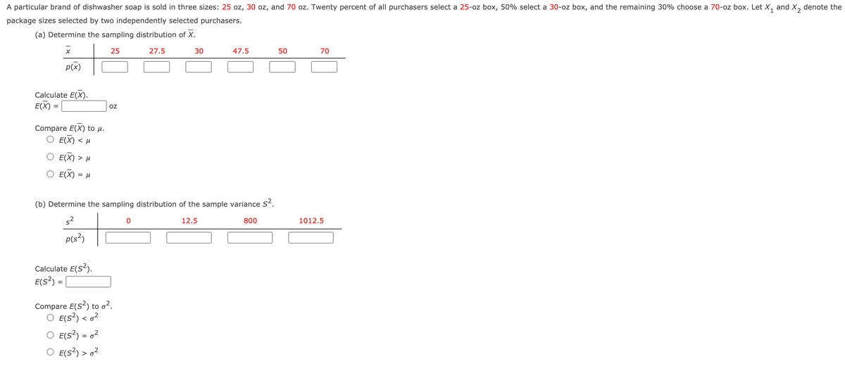 A particular brand of dishwasher soap is sold in three sizes: 25 oz, 30 oz, and 70 oz. Twenty percent of all purchasers select a 25-oz box, 50% select a 30-oz box, and the remaining 30% choose a 70-oz box. Let X, and X, denote the
package sizes selected by two independently selected purchasers.
(a) Determine the sampling distribution of X.
25
27.5
30
47.5
50
70
p(x)
Calculate E(X).
E(X) =
OZ
Compare E(X) to µ.
O E(X) < µ
E(X) > µ
O E(X) = µ
%D
(b) Determine the sampling distribution of the sample variance s.
12.5
800
1012.5
P(s²)
Calculate E(S?).
E(s²) =
Compare E(S?) to o?.
O E(s?) < o?
O E(s?) = o²
O E(s?) > o²
