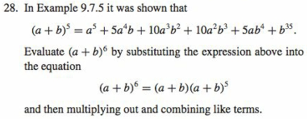 28. In Example 9.7.5 it was shown that
(a + b) = a* + 5a*b + 10a b² + 10a²b³ + 5ab* + b35.
%3D
Evaluate (a + b) by substituting the expression above into
the equation
(a + b) = (a + b)(a + b)³
and then multiplying out and combining like terms.
