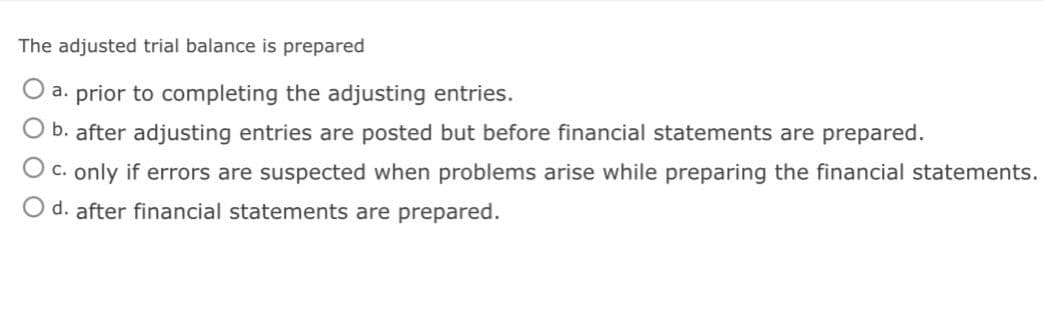 The adjusted trial balance is prepared
a. prior to completing the adjusting entries.
b. after adjusting entries are posted but before financial statements are prepared.
O c. only if errors are suspected when problems arise while preparing the financial statements.
O d. after financial statements are prepared.