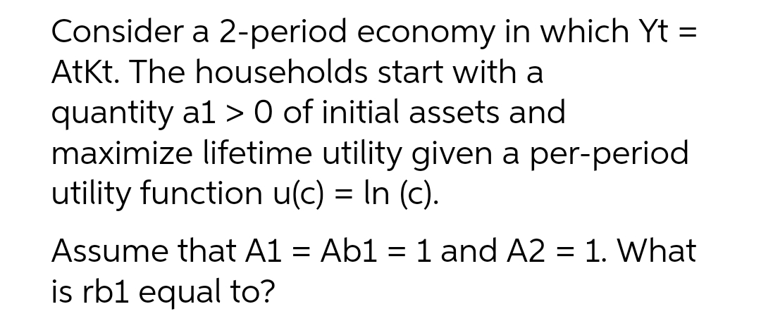 Consider a 2-period economy in which Yt =
AtKt. The households start with a
quantity a1 > 0 of initial assets and
maximize lifetime utility given a per-period
utility function u(c) = In (c).
Assume that A1 = Ab1 = 1 and A2 = 1. What
is rb1 equal to?
