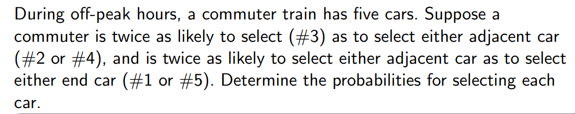 During off-peak hours, a commuter train has five cars. Suppose a
commuter is twice as likely to select (#3) as to select either adjacent car
(#2 or #4), and is twice as likely to select either adjacent car as to select
either end car (#1 or #5). Determine the probabilities for selecting each
car.