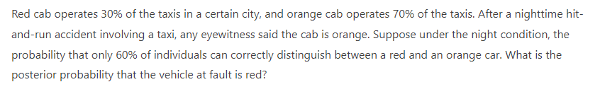 Red cab operates 30% of the taxis in a certain city, and orange cab operates 70% of the taxis. After a nighttime hit-
and-run accident involving a taxi, any eyewitness said the cab is orange. Suppose under the night condition, the
probability that only 60% of individuals can correctly distinguish between a red and an orange car. What is the
posterior probability that the vehicle at fault is red?