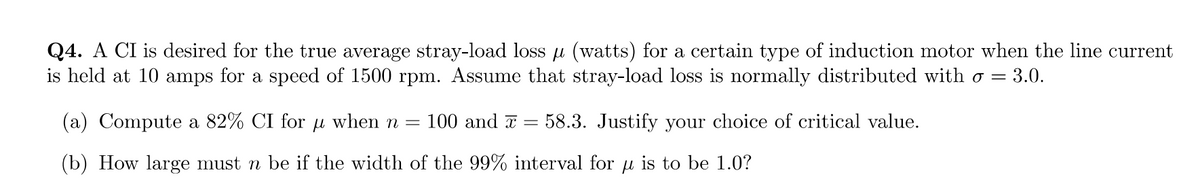 Q4. A CI is desired for the true average stray-load loss µ (watts) for a certain type of induction motor when the line current
is held at 10 amps for a speed of 1500 rpm. Assume that stray-load loss is normally distributed with σ = 3.0.
=
(a) Compute a 82% CI for u when n = 100 and x
(b) How large must n be if the width of the 99% interval for u is to be 1.0?
58.3. Justify your choice of critical value.