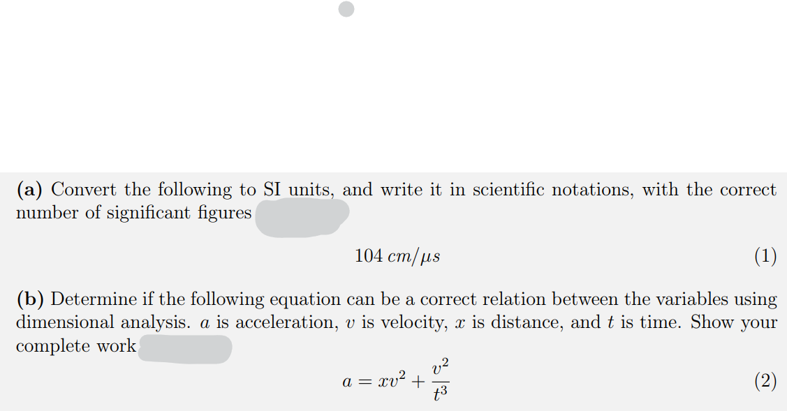 (a) Convert the following to SI units, and write it in scientific notations, with the correct
number of significant figures
104 cm/µs
(1)
(b) Determine if the following equation can be a correct relation between the variables using
dimensional
alysis. a is acceleration, v is velocity, x is
stance, and t is time. Show your
complete work
v2
a = xv² +
t3
(2)
