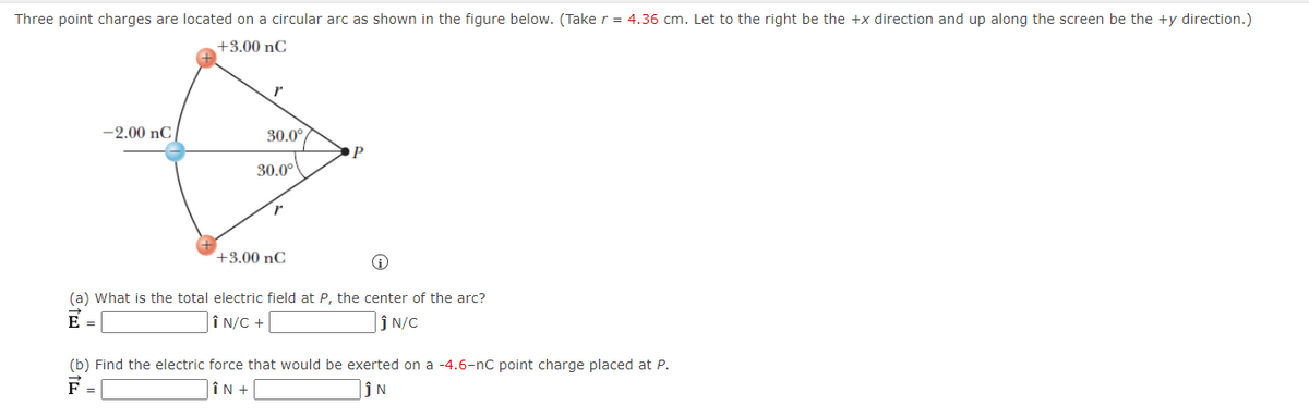 Three point charges are located on a circular arc as shown in the figure below. (Take r = 4.36 cm. Let to the right be the +x direction and up along the screen be the +y direction.)
+3.00 nC
-2.00 nC
30.0°
30.0°
+3.00 nC
(a) What is the total electric field at P, the center of the arc?
E
Î N/C +
ĵ N/C
=
(b) Find the electric force that would be exerted on a -4.6-nC point charge placed at P.
F
|ÎN +
