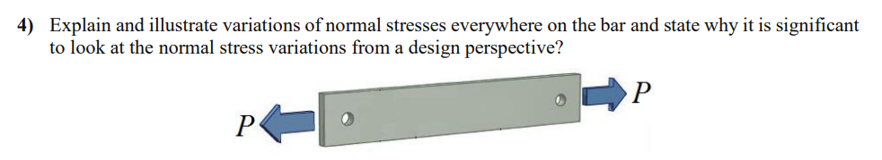 4) Explain and illustrate variations of normal stresses everywhere on the bar and state why it is significant
to look at the normal stress variations from a design perspective?
P
P