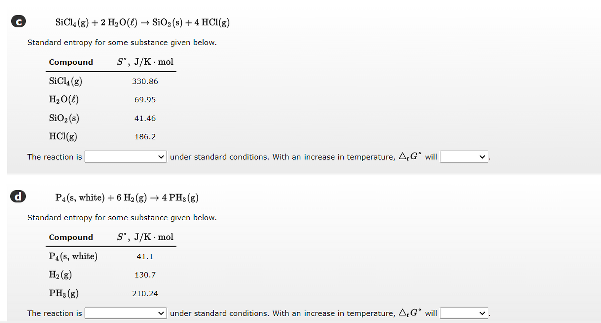 d
SiCl4 (g) + 2 H₂O(l) → SiO₂ (s) + 4 HCl(g)
Standard entropy for some substance given below.
Sº, J/K. mol
330.86
Compound
SiCl4 (g)
H₂O(l)
SiO₂ (s)
HCl(g)
The reaction is
69.95
Compound
P4 (s, white)
H₂(g)
PH3(g)
The reaction is
41.46
186.2
P4 (s, white) + 6 H₂(g) → 4 PH3(g)
Standard entropy for some substance given below.
Sᵒ, J/K . mol
41.1
✓ under standard conditions. With an increase in temperature, ArGº will
130.7
210.24
✓ under standard conditions. With an increase in temperature, A. Gº will