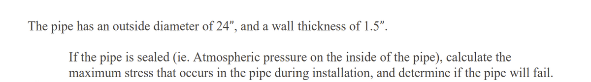 The pipe has an outside diameter of 24", and a wall thickness of 1.5".
If the pipe is sealed (ie. Atmospheric pressure on the inside of the pipe), calculate the
maximum stress that occurs in the pipe during installation, and determine if the pipe will fail.