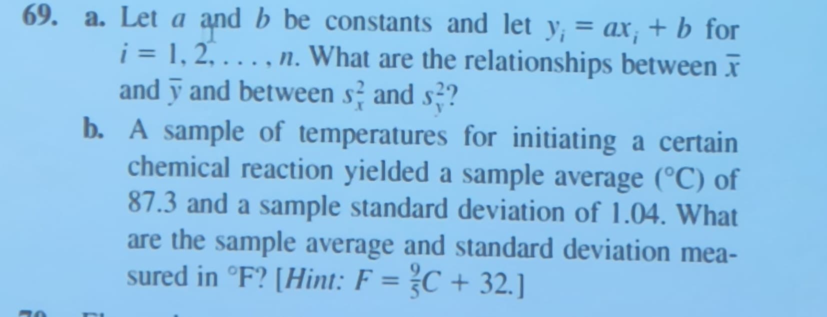 69. a. Let a and b be constants and let y¡ = ax; + b for
i = 1, 2, ..., n. What are the relationships between x
and y and between s and s??
r
b. A sample of temperatures for initiating a certain
chemical reaction yielded a sample average (°C) of
87.3 and a sample standard deviation of 1.04. What
are the sample average and standard deviation mea-
sured in °F? [Hint: F = C + 32.]