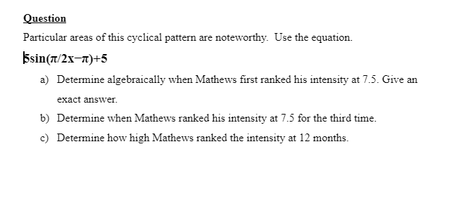 Question
Particular areas of this cyclical pattern are noteworthy. Use the equation.
Esin(7/2x-n)+5
a) Determine algebraically when Mathews first ranked his intensity at 7.5. Give an
exact answer.
b) Determine when Mathews ranked his intensity at 7.5 for the third time.
c) Determine how high Mathews ranked the intensity at 12 months.
