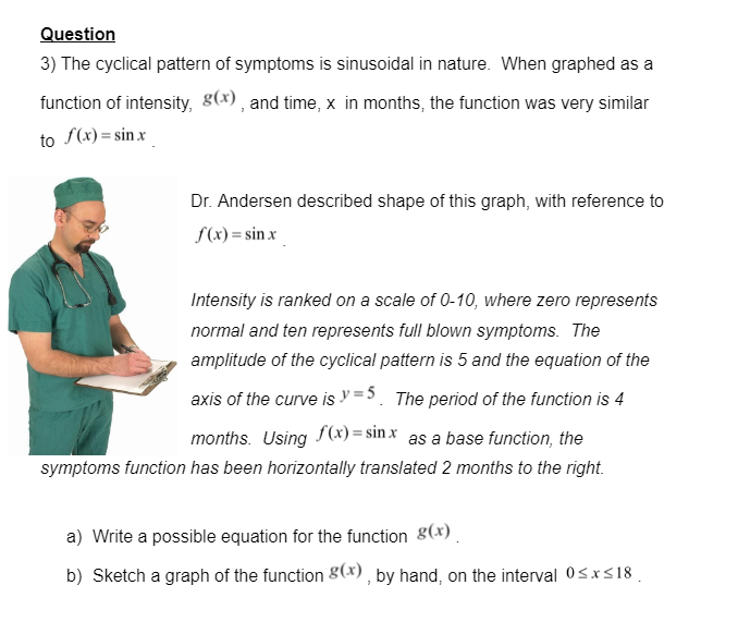 Question
3) The cyclical pattern of symptoms is sinusoidal in nature. When graphed as a
function of intensity, g(x) , and time, x in months, the function was very similar
to S(x)= sin x
Dr. Andersen described shape of this graph, with reference to
S(x) = sin x
Intensity is ranked on a scale of 0-10, where zero represents
normal and ten represents full blown symptoms. The
amplitude of the cyclical pattern is 5 and the equation of the
axis of the curve is =5. The period of the function is 4
months. Using f(x) = sin x as a base function, the
symptoms function has been horizontally translated 2 months to the right.
a) Write a possible equation for the function 8(x)
b) Sketch a graph of the function 8(x), by hand, on the interval 0<x<18 .
