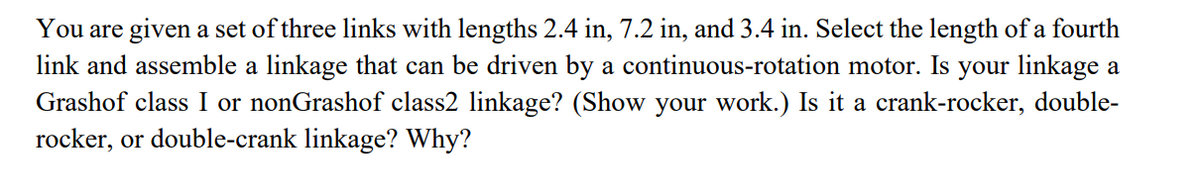 You are given a set of three links with lengths 2.4 in, 7.2 in, and 3.4 in. Select the length of a fourth
link and assemble a linkage that can be driven by a continuous-rotation motor. Is your linkage a
Grashof class I or nonGrashof class2 linkage? (Show your work.) Is it a crank-rocker, double-
rocker, or double-crank linkage? Why?