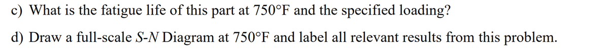 c) What is the fatigue life of this part at 750°F and the specified loading?
d) Draw a full-scale S-N Diagram at 750°F and label all relevant results from this problem.