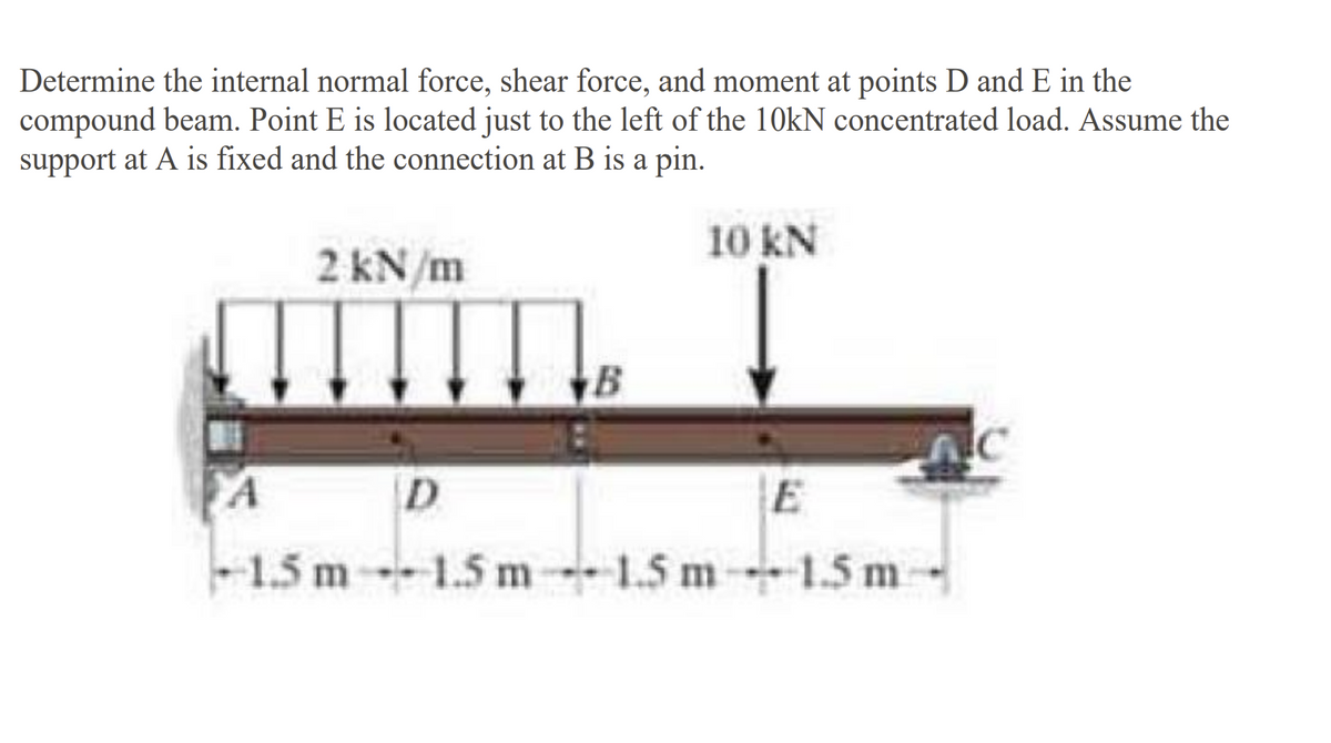 Determine the internal normal force, shear force, and moment at points D and E in the
compound beam. Point E is located just to the left of the 10kN concentrated load. Assume the
support at A is fixed and the connection at B is a pin.
2 kN/m
D
E
-1.5 m 1.5 m 1.5 m----1.5m-
---
10 KN
--