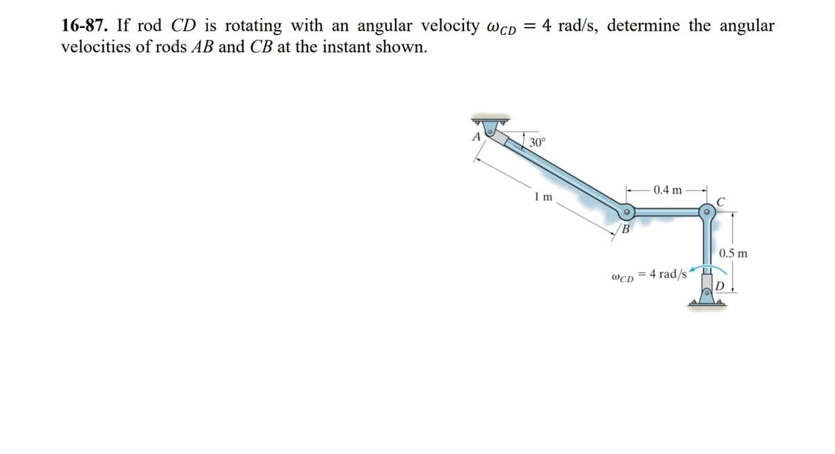 16-87. If rod CD is rotating with an angular velocity wcD = 4 rad/s, determine the angular
velocities of rods AB and CB at the instant shown.
30°
1 m
B
WCD
0.4 m
= 4 rad/s1
16
0.5 m
D