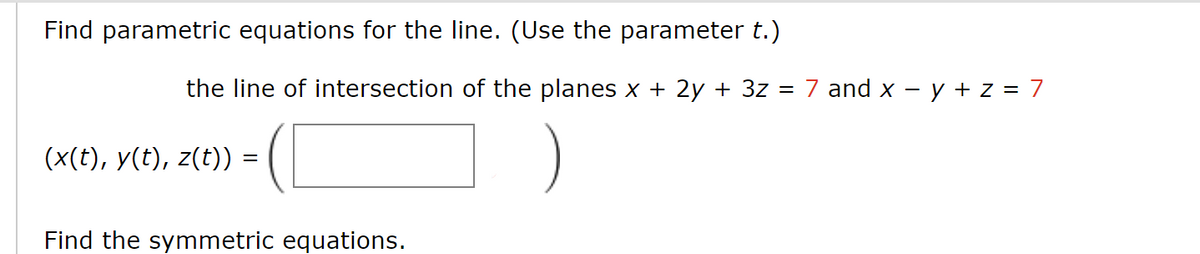 Find parametric equations for the line. (Use the parameter t.)
the line of intersection of the planes x + 2y + 3z
=
=
(x(t), y(t), z(t)) =
Find the symmetric equations.
7 and x - y + z = 7