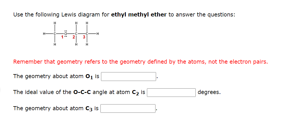 Use the following Lewis diagram for ethyl methyl ether to answer the questions:
+H
H
H
H
1" 2 3
H
H
H
Remember that geometry refers to the geometry defined by the atoms, not the electron pairs.
The geometry about atom O₁ is
The ideal value of the O-C-C angle at atom C₂ is
The geometry about atom C3 is
degrees.