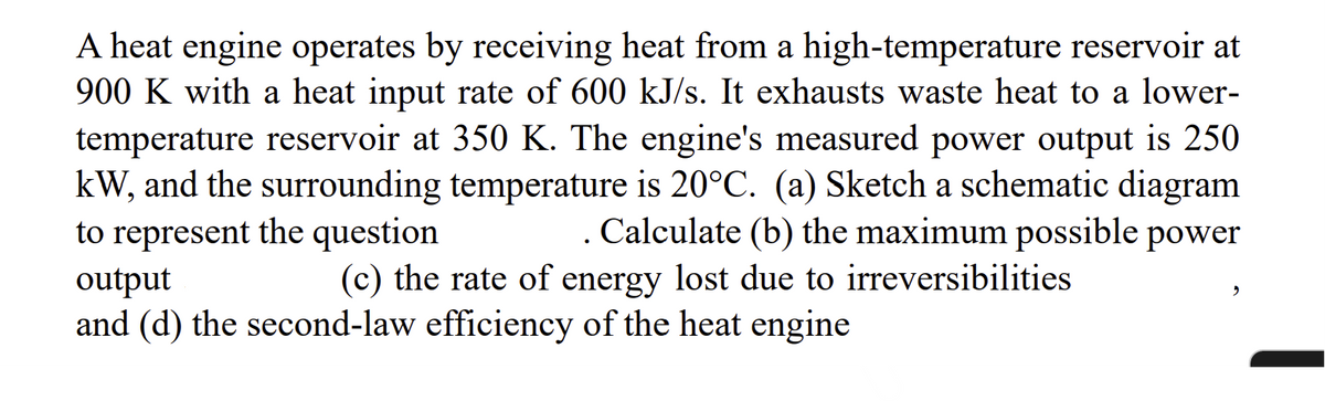 A heat engine operates by receiving heat from a high-temperature reservoir at
900 K with a heat input rate of 600 kJ/s. It exhausts waste heat to a lower-
temperature reservoir at 350 K. The engine's measured power output is 250
kW, and the surrounding temperature is 20°C. (a) Sketch a schematic diagram
to represent the question
. Calculate (b) the maximum possible power
output
(c) the rate of energy lost due to irreversibilities
and (d) the second-law efficiency of the heat engine
"