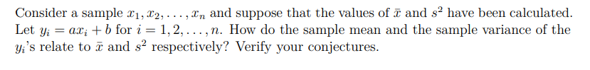 Consider a sample ₁, 2,...,n and suppose that the values of and s² have been calculated.
Let y₁ = axi + b for i=1,2,. n. How do the sample mean and the sample variance of the
yi's relate to and s² respectively? Verify your conjectures.