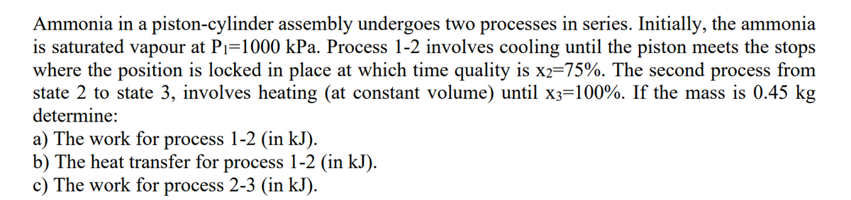 Ammonia in a piston-cylinder assembly undergoes two processes in series. Initially, the ammonia
is saturated vapour at P₁=1000 kPa. Process 1-2 involves cooling until the piston meets the stops
where the position is locked in place at which time quality is x2=75%. The second process from
state 2 to state 3, involves heating (at constant volume) until x3=100%. If the mass is 0.45 kg
determine:
a) The work for process 1-2 (in kJ).
b) The heat transfer for process 1-2 (in kJ).
c) The work for process 2-3 (in kJ).