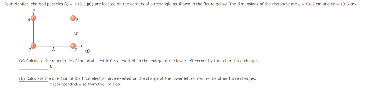 Four identical charged particles (g = +10.2 µC) are located on the corners of a rectangle as shown in the figure below. The dimensions of the rectangle are L = 64.2 cm and W = 13.6 cm.
W
L
(a) Calculate the magnitude of the total electric force exerted on the charge at the lower left corner by the other three charges.
(b) Calculate the direction of the total electric force exerted on the charge at the lower left corner by the other three charges.
° (counterclockwise from the +x-axis)
