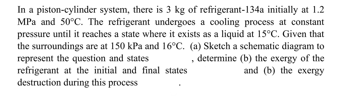 In a piston-cylinder system, there is 3 kg of refrigerant-134a initially at 1.2
MPa and 50°C. The refrigerant undergoes a cooling process at constant
pressure until it reaches a state where it exists as a liquid at 15°C. Given that
the surroundings are at 150 kPa and 16°C. (a) Sketch a schematic diagram to
represent the question and states
determine (b) the exergy of the
and (b) the exergy
refrigerant at the initial and final states
destruction during this process
9