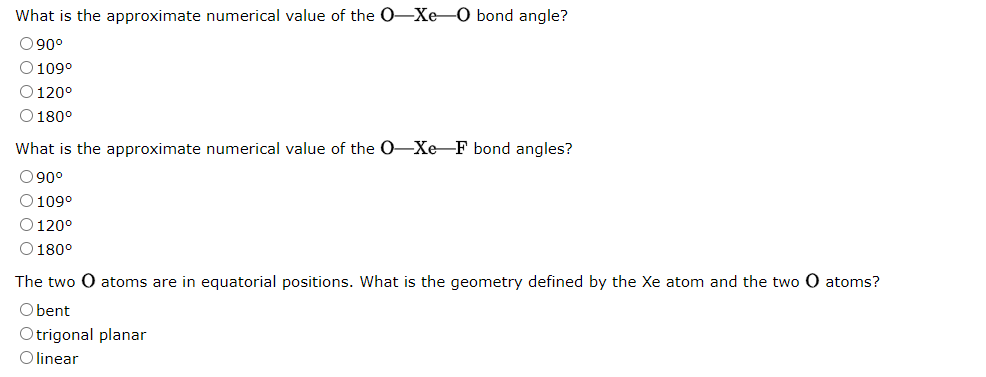 What is the approximate numerical value of the O-Xe-O bond angle?
090⁰
O 109°
O 120°
O 180°
What is the approximate numerical value of the O-Xe-F bond angles?
090⁰
O 109⁰
O 120°
O 180°
The two O atoms are in equatorial positions. What is the geometry defined by the Xe atom and the two O atoms?
O bent
Otrigonal planar
O linear