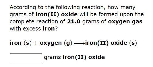 According to the following reaction, how many
grams of iron(II) oxide will be formed upon the
complete reaction of 21.0 grams of oxygen gas
with excess iron?
iron (s) + oxygen (g) →→→iron(II) oxide (s)
grams iron(II) oxide