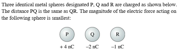 Three identical metal spheres designated P, Q and R are charged as shown below.
The distance PQ is the same as QR. The magnitude of the electric force acting on
the following sphere is smallest:
P
Q
R
+ 4 nC
-2 nC
-1 nC
