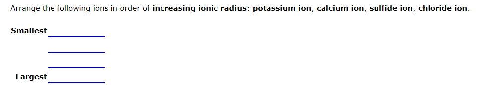 Arrange the following ions in order of increasing ionic radius: potassium ion, calcium ion, sulfide ion, chloride ion.
Smallest
Largest